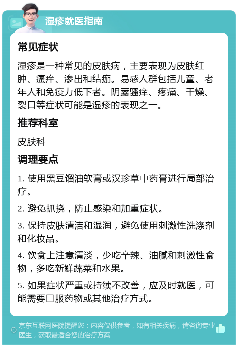 湿疹就医指南 常见症状 湿疹是一种常见的皮肤病，主要表现为皮肤红肿、瘙痒、渗出和结痂。易感人群包括儿童、老年人和免疫力低下者。阴囊骚痒、疼痛、干燥、裂口等症状可能是湿疹的表现之一。 推荐科室 皮肤科 调理要点 1. 使用黑豆馏油软膏或汉珍草中药膏进行局部治疗。 2. 避免抓挠，防止感染和加重症状。 3. 保持皮肤清洁和湿润，避免使用刺激性洗涤剂和化妆品。 4. 饮食上注意清淡，少吃辛辣、油腻和刺激性食物，多吃新鲜蔬菜和水果。 5. 如果症状严重或持续不改善，应及时就医，可能需要口服药物或其他治疗方式。