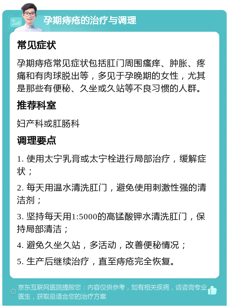 孕期痔疮的治疗与调理 常见症状 孕期痔疮常见症状包括肛门周围瘙痒、肿胀、疼痛和有肉球脱出等，多见于孕晚期的女性，尤其是那些有便秘、久坐或久站等不良习惯的人群。 推荐科室 妇产科或肛肠科 调理要点 1. 使用太宁乳膏或太宁栓进行局部治疗，缓解症状； 2. 每天用温水清洗肛门，避免使用刺激性强的清洁剂； 3. 坚持每天用1:5000的高锰酸钾水清洗肛门，保持局部清洁； 4. 避免久坐久站，多活动，改善便秘情况； 5. 生产后继续治疗，直至痔疮完全恢复。