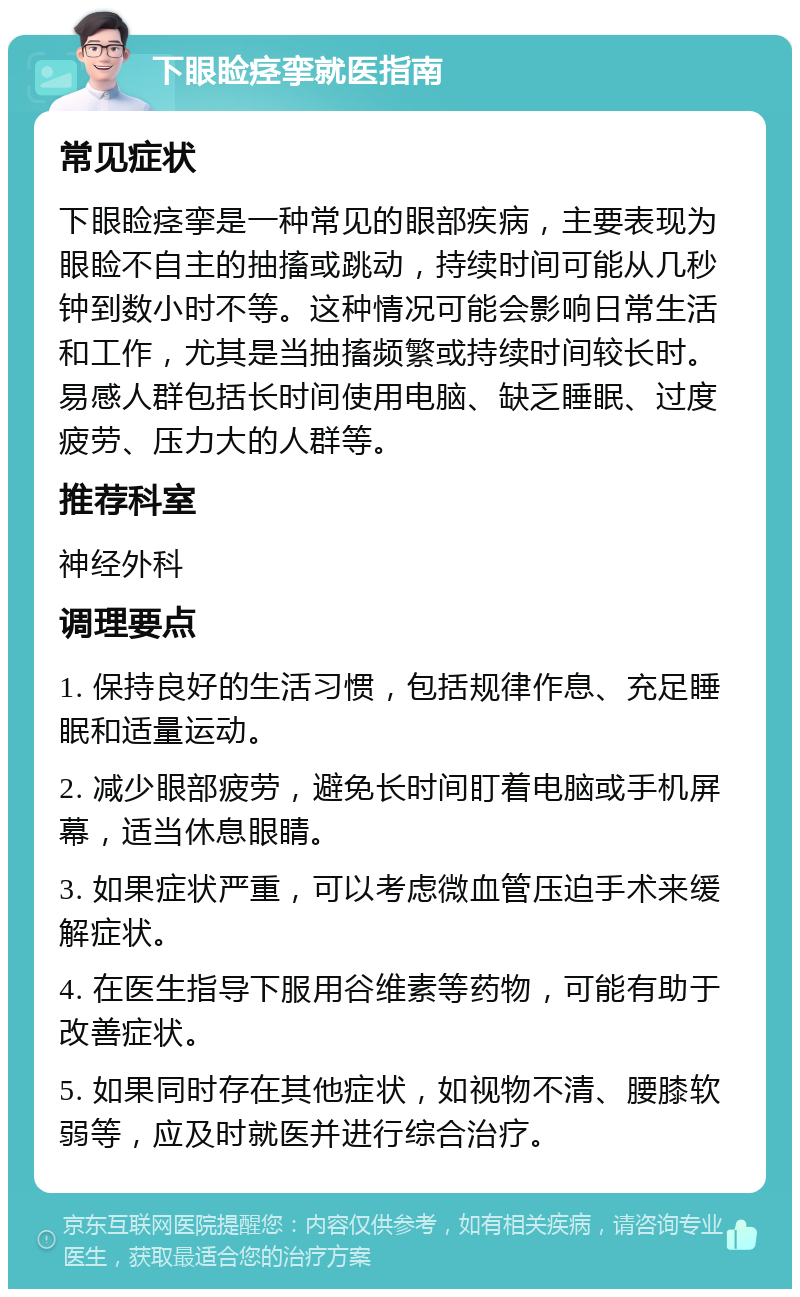 下眼睑痉挛就医指南 常见症状 下眼睑痉挛是一种常见的眼部疾病，主要表现为眼睑不自主的抽搐或跳动，持续时间可能从几秒钟到数小时不等。这种情况可能会影响日常生活和工作，尤其是当抽搐频繁或持续时间较长时。易感人群包括长时间使用电脑、缺乏睡眠、过度疲劳、压力大的人群等。 推荐科室 神经外科 调理要点 1. 保持良好的生活习惯，包括规律作息、充足睡眠和适量运动。 2. 减少眼部疲劳，避免长时间盯着电脑或手机屏幕，适当休息眼睛。 3. 如果症状严重，可以考虑微血管压迫手术来缓解症状。 4. 在医生指导下服用谷维素等药物，可能有助于改善症状。 5. 如果同时存在其他症状，如视物不清、腰膝软弱等，应及时就医并进行综合治疗。