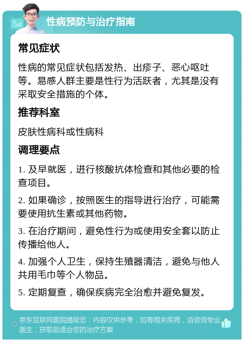 性病预防与治疗指南 常见症状 性病的常见症状包括发热、出疹子、恶心呕吐等。易感人群主要是性行为活跃者，尤其是没有采取安全措施的个体。 推荐科室 皮肤性病科或性病科 调理要点 1. 及早就医，进行核酸抗体检查和其他必要的检查项目。 2. 如果确诊，按照医生的指导进行治疗，可能需要使用抗生素或其他药物。 3. 在治疗期间，避免性行为或使用安全套以防止传播给他人。 4. 加强个人卫生，保持生殖器清洁，避免与他人共用毛巾等个人物品。 5. 定期复查，确保疾病完全治愈并避免复发。