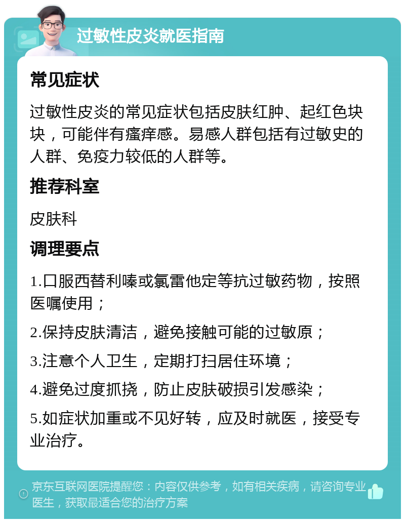 过敏性皮炎就医指南 常见症状 过敏性皮炎的常见症状包括皮肤红肿、起红色块块，可能伴有瘙痒感。易感人群包括有过敏史的人群、免疫力较低的人群等。 推荐科室 皮肤科 调理要点 1.口服西替利嗪或氯雷他定等抗过敏药物，按照医嘱使用； 2.保持皮肤清洁，避免接触可能的过敏原； 3.注意个人卫生，定期打扫居住环境； 4.避免过度抓挠，防止皮肤破损引发感染； 5.如症状加重或不见好转，应及时就医，接受专业治疗。