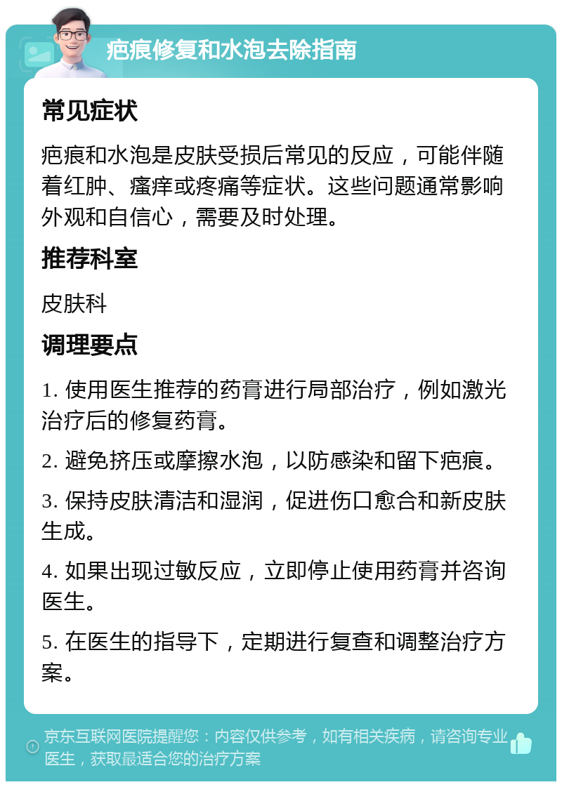 疤痕修复和水泡去除指南 常见症状 疤痕和水泡是皮肤受损后常见的反应，可能伴随着红肿、瘙痒或疼痛等症状。这些问题通常影响外观和自信心，需要及时处理。 推荐科室 皮肤科 调理要点 1. 使用医生推荐的药膏进行局部治疗，例如激光治疗后的修复药膏。 2. 避免挤压或摩擦水泡，以防感染和留下疤痕。 3. 保持皮肤清洁和湿润，促进伤口愈合和新皮肤生成。 4. 如果出现过敏反应，立即停止使用药膏并咨询医生。 5. 在医生的指导下，定期进行复查和调整治疗方案。