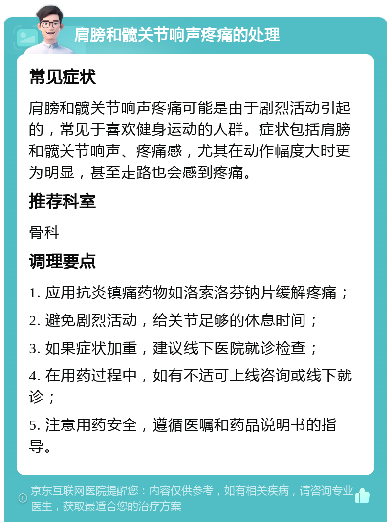 肩膀和髋关节响声疼痛的处理 常见症状 肩膀和髋关节响声疼痛可能是由于剧烈活动引起的，常见于喜欢健身运动的人群。症状包括肩膀和髋关节响声、疼痛感，尤其在动作幅度大时更为明显，甚至走路也会感到疼痛。 推荐科室 骨科 调理要点 1. 应用抗炎镇痛药物如洛索洛芬钠片缓解疼痛； 2. 避免剧烈活动，给关节足够的休息时间； 3. 如果症状加重，建议线下医院就诊检查； 4. 在用药过程中，如有不适可上线咨询或线下就诊； 5. 注意用药安全，遵循医嘱和药品说明书的指导。