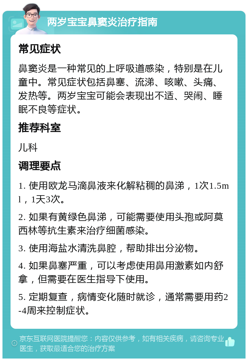 两岁宝宝鼻窦炎治疗指南 常见症状 鼻窦炎是一种常见的上呼吸道感染，特别是在儿童中。常见症状包括鼻塞、流涕、咳嗽、头痛、发热等。两岁宝宝可能会表现出不适、哭闹、睡眠不良等症状。 推荐科室 儿科 调理要点 1. 使用欧龙马滴鼻液来化解粘稠的鼻涕，1次1.5ml，1天3次。 2. 如果有黄绿色鼻涕，可能需要使用头孢或阿莫西林等抗生素来治疗细菌感染。 3. 使用海盐水清洗鼻腔，帮助排出分泌物。 4. 如果鼻塞严重，可以考虑使用鼻用激素如内舒拿，但需要在医生指导下使用。 5. 定期复查，病情变化随时就诊，通常需要用药2-4周来控制症状。