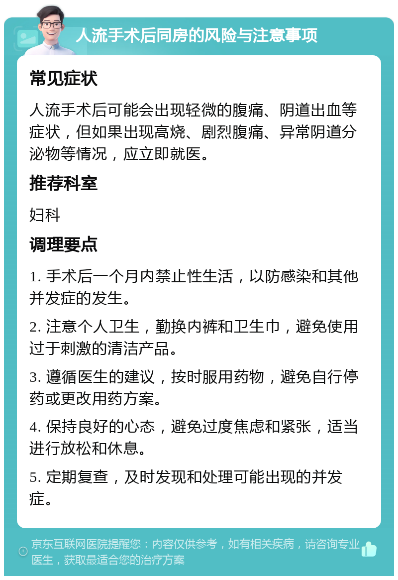 人流手术后同房的风险与注意事项 常见症状 人流手术后可能会出现轻微的腹痛、阴道出血等症状，但如果出现高烧、剧烈腹痛、异常阴道分泌物等情况，应立即就医。 推荐科室 妇科 调理要点 1. 手术后一个月内禁止性生活，以防感染和其他并发症的发生。 2. 注意个人卫生，勤换内裤和卫生巾，避免使用过于刺激的清洁产品。 3. 遵循医生的建议，按时服用药物，避免自行停药或更改用药方案。 4. 保持良好的心态，避免过度焦虑和紧张，适当进行放松和休息。 5. 定期复查，及时发现和处理可能出现的并发症。