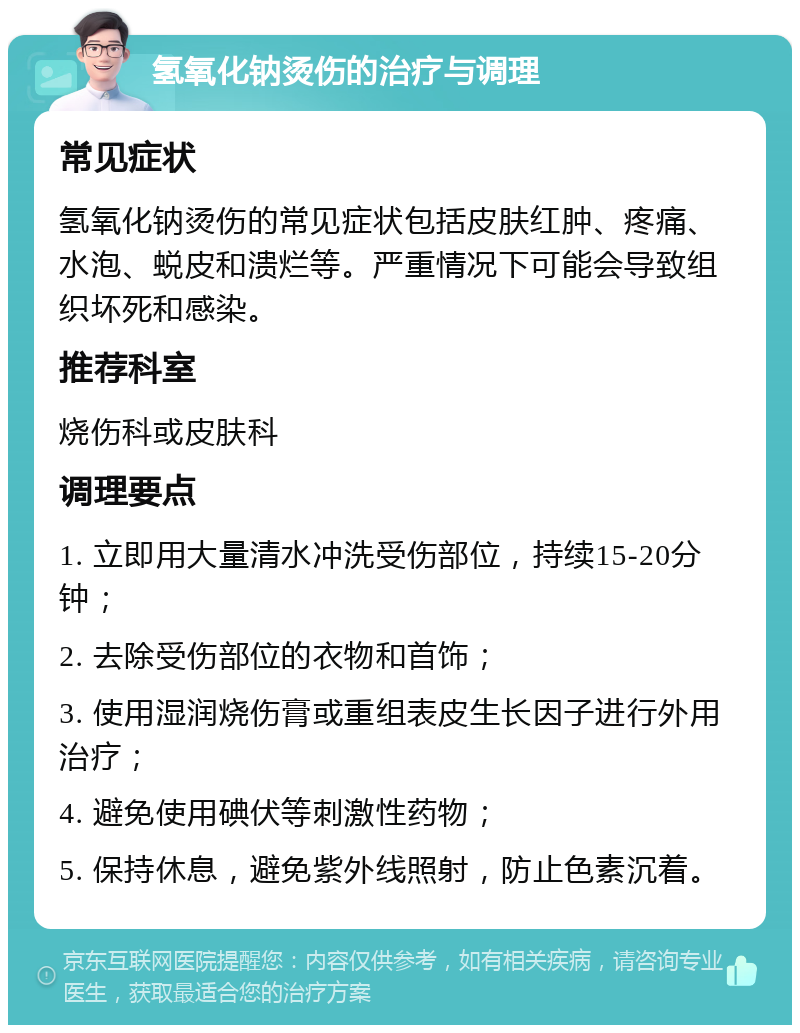 氢氧化钠烫伤的治疗与调理 常见症状 氢氧化钠烫伤的常见症状包括皮肤红肿、疼痛、水泡、蜕皮和溃烂等。严重情况下可能会导致组织坏死和感染。 推荐科室 烧伤科或皮肤科 调理要点 1. 立即用大量清水冲洗受伤部位，持续15-20分钟； 2. 去除受伤部位的衣物和首饰； 3. 使用湿润烧伤膏或重组表皮生长因子进行外用治疗； 4. 避免使用碘伏等刺激性药物； 5. 保持休息，避免紫外线照射，防止色素沉着。