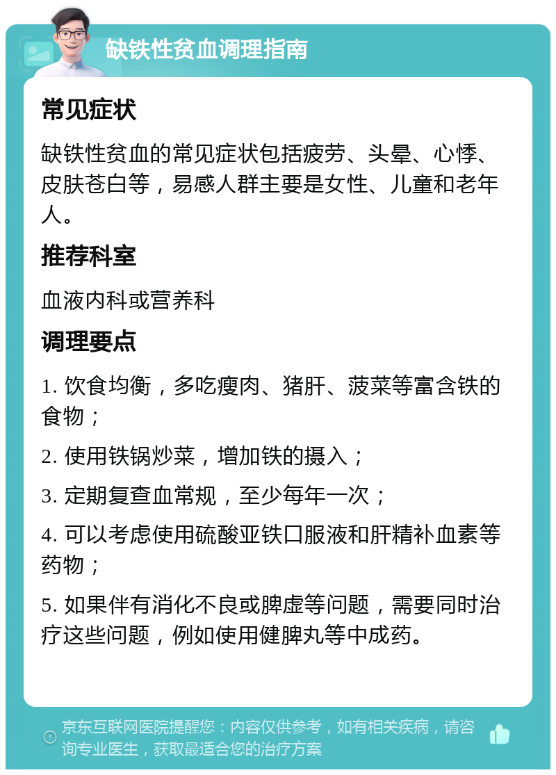 缺铁性贫血调理指南 常见症状 缺铁性贫血的常见症状包括疲劳、头晕、心悸、皮肤苍白等，易感人群主要是女性、儿童和老年人。 推荐科室 血液内科或营养科 调理要点 1. 饮食均衡，多吃瘦肉、猪肝、菠菜等富含铁的食物； 2. 使用铁锅炒菜，增加铁的摄入； 3. 定期复查血常规，至少每年一次； 4. 可以考虑使用硫酸亚铁口服液和肝精补血素等药物； 5. 如果伴有消化不良或脾虚等问题，需要同时治疗这些问题，例如使用健脾丸等中成药。