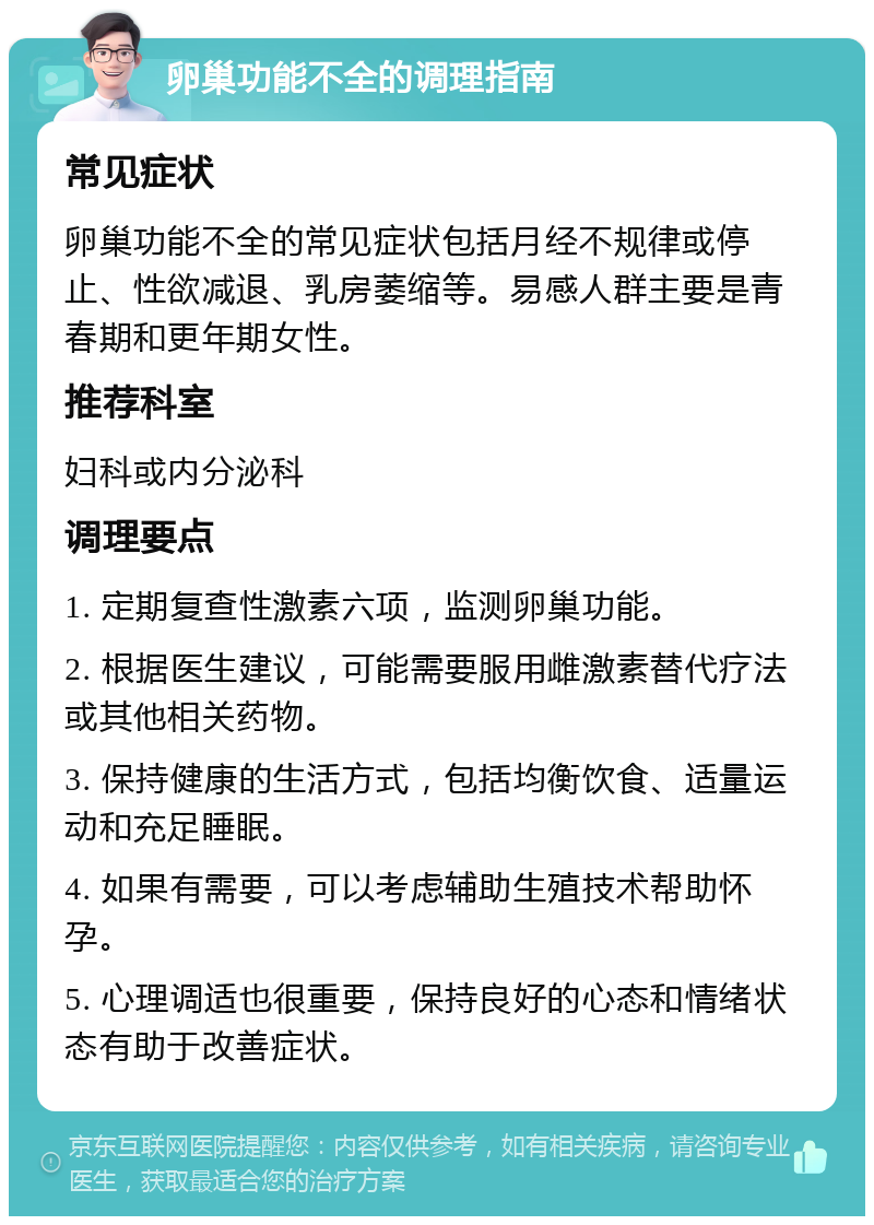 卵巢功能不全的调理指南 常见症状 卵巢功能不全的常见症状包括月经不规律或停止、性欲减退、乳房萎缩等。易感人群主要是青春期和更年期女性。 推荐科室 妇科或内分泌科 调理要点 1. 定期复查性激素六项，监测卵巢功能。 2. 根据医生建议，可能需要服用雌激素替代疗法或其他相关药物。 3. 保持健康的生活方式，包括均衡饮食、适量运动和充足睡眠。 4. 如果有需要，可以考虑辅助生殖技术帮助怀孕。 5. 心理调适也很重要，保持良好的心态和情绪状态有助于改善症状。