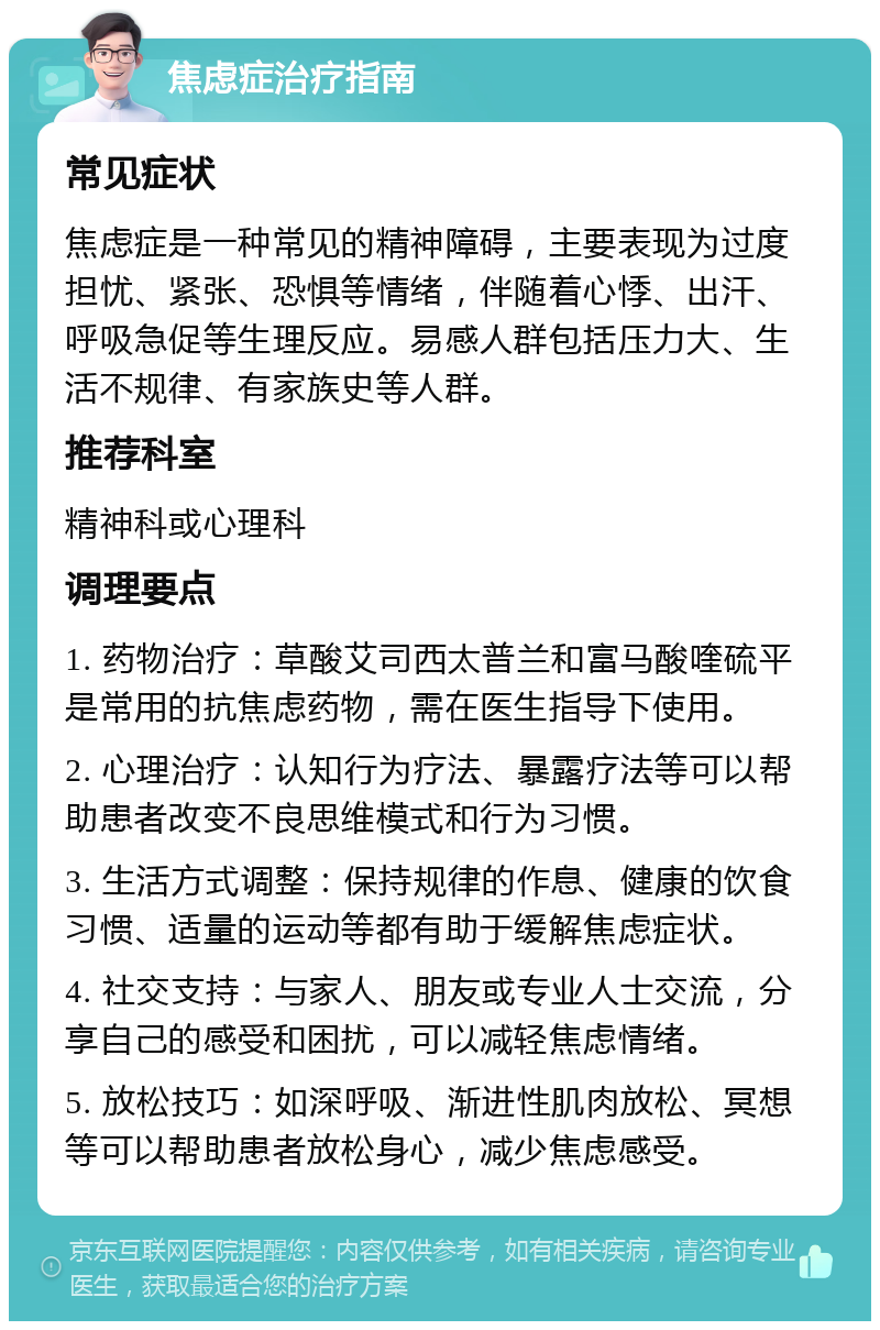 焦虑症治疗指南 常见症状 焦虑症是一种常见的精神障碍，主要表现为过度担忧、紧张、恐惧等情绪，伴随着心悸、出汗、呼吸急促等生理反应。易感人群包括压力大、生活不规律、有家族史等人群。 推荐科室 精神科或心理科 调理要点 1. 药物治疗：草酸艾司西太普兰和富马酸喹硫平是常用的抗焦虑药物，需在医生指导下使用。 2. 心理治疗：认知行为疗法、暴露疗法等可以帮助患者改变不良思维模式和行为习惯。 3. 生活方式调整：保持规律的作息、健康的饮食习惯、适量的运动等都有助于缓解焦虑症状。 4. 社交支持：与家人、朋友或专业人士交流，分享自己的感受和困扰，可以减轻焦虑情绪。 5. 放松技巧：如深呼吸、渐进性肌肉放松、冥想等可以帮助患者放松身心，减少焦虑感受。