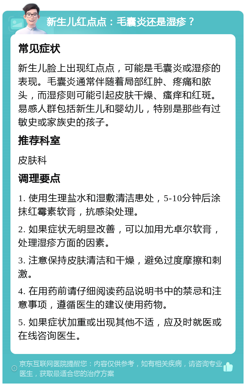 新生儿红点点：毛囊炎还是湿疹？ 常见症状 新生儿脸上出现红点点，可能是毛囊炎或湿疹的表现。毛囊炎通常伴随着局部红肿、疼痛和脓头，而湿疹则可能引起皮肤干燥、瘙痒和红斑。易感人群包括新生儿和婴幼儿，特别是那些有过敏史或家族史的孩子。 推荐科室 皮肤科 调理要点 1. 使用生理盐水和湿敷清洁患处，5-10分钟后涂抹红霉素软膏，抗感染处理。 2. 如果症状无明显改善，可以加用尤卓尔软膏，处理湿疹方面的因素。 3. 注意保持皮肤清洁和干燥，避免过度摩擦和刺激。 4. 在用药前请仔细阅读药品说明书中的禁忌和注意事项，遵循医生的建议使用药物。 5. 如果症状加重或出现其他不适，应及时就医或在线咨询医生。