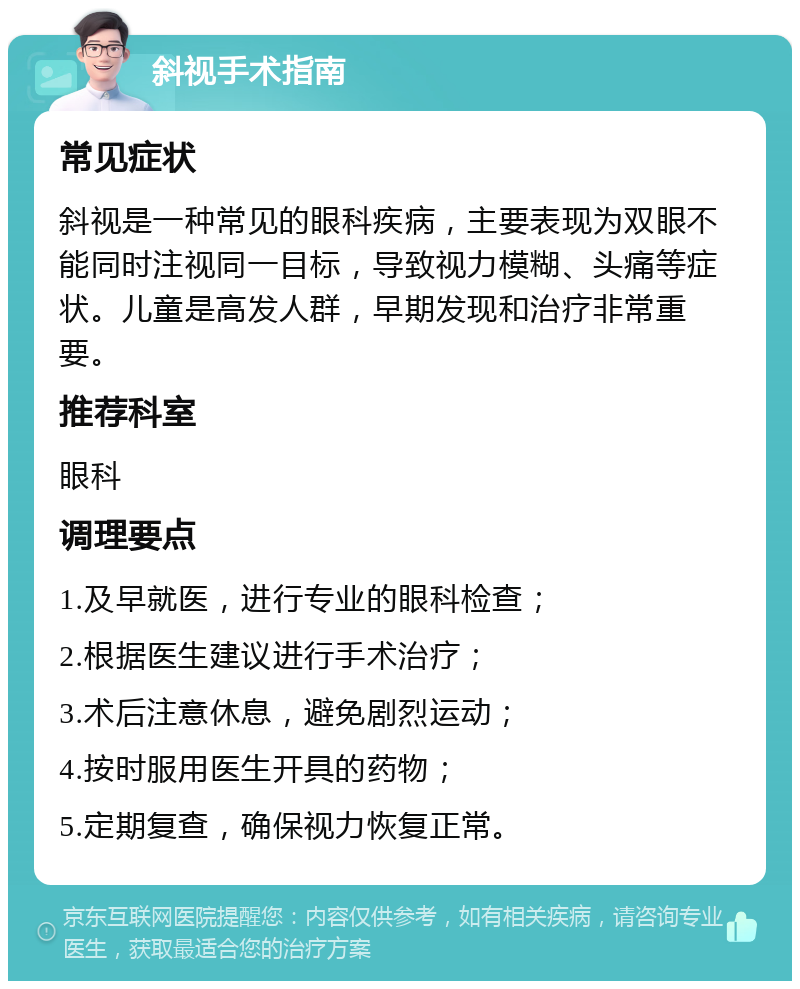 斜视手术指南 常见症状 斜视是一种常见的眼科疾病，主要表现为双眼不能同时注视同一目标，导致视力模糊、头痛等症状。儿童是高发人群，早期发现和治疗非常重要。 推荐科室 眼科 调理要点 1.及早就医，进行专业的眼科检查； 2.根据医生建议进行手术治疗； 3.术后注意休息，避免剧烈运动； 4.按时服用医生开具的药物； 5.定期复查，确保视力恢复正常。