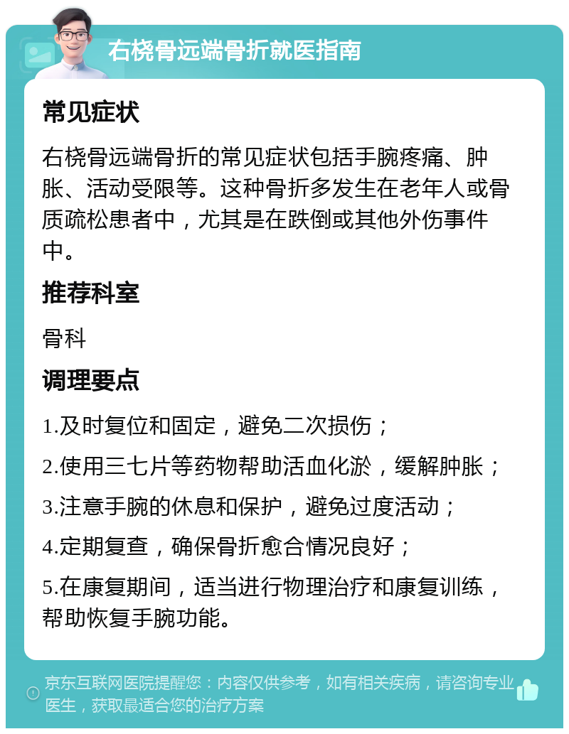 右桡骨远端骨折就医指南 常见症状 右桡骨远端骨折的常见症状包括手腕疼痛、肿胀、活动受限等。这种骨折多发生在老年人或骨质疏松患者中，尤其是在跌倒或其他外伤事件中。 推荐科室 骨科 调理要点 1.及时复位和固定，避免二次损伤； 2.使用三七片等药物帮助活血化淤，缓解肿胀； 3.注意手腕的休息和保护，避免过度活动； 4.定期复查，确保骨折愈合情况良好； 5.在康复期间，适当进行物理治疗和康复训练，帮助恢复手腕功能。