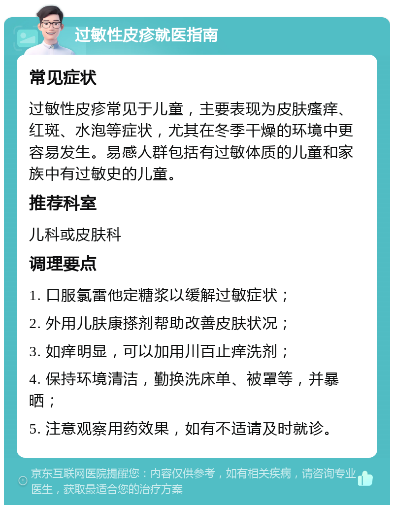 过敏性皮疹就医指南 常见症状 过敏性皮疹常见于儿童，主要表现为皮肤瘙痒、红斑、水泡等症状，尤其在冬季干燥的环境中更容易发生。易感人群包括有过敏体质的儿童和家族中有过敏史的儿童。 推荐科室 儿科或皮肤科 调理要点 1. 口服氯雷他定糖浆以缓解过敏症状； 2. 外用儿肤康搽剂帮助改善皮肤状况； 3. 如痒明显，可以加用川百止痒洗剂； 4. 保持环境清洁，勤换洗床单、被罩等，并暴晒； 5. 注意观察用药效果，如有不适请及时就诊。