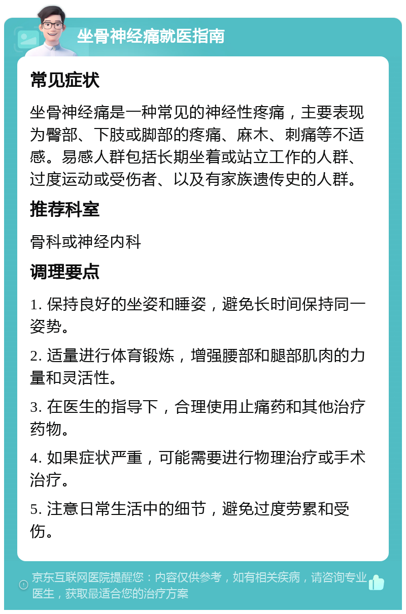 坐骨神经痛就医指南 常见症状 坐骨神经痛是一种常见的神经性疼痛，主要表现为臀部、下肢或脚部的疼痛、麻木、刺痛等不适感。易感人群包括长期坐着或站立工作的人群、过度运动或受伤者、以及有家族遗传史的人群。 推荐科室 骨科或神经内科 调理要点 1. 保持良好的坐姿和睡姿，避免长时间保持同一姿势。 2. 适量进行体育锻炼，增强腰部和腿部肌肉的力量和灵活性。 3. 在医生的指导下，合理使用止痛药和其他治疗药物。 4. 如果症状严重，可能需要进行物理治疗或手术治疗。 5. 注意日常生活中的细节，避免过度劳累和受伤。