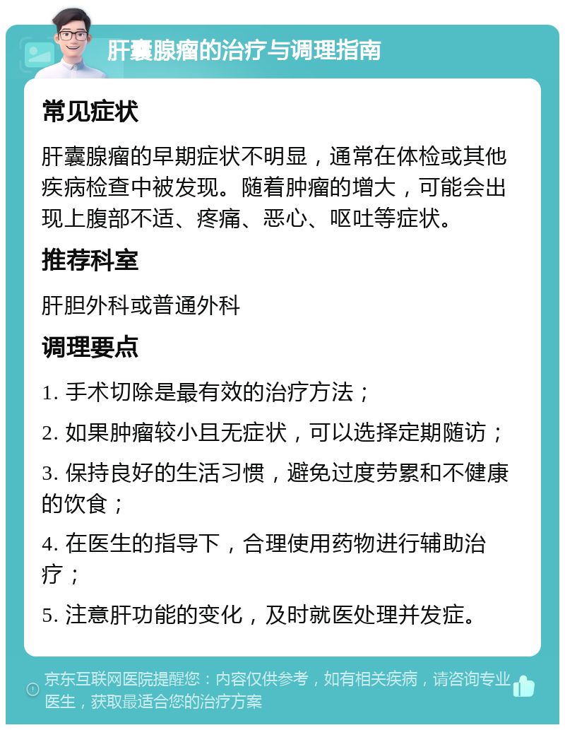 肝囊腺瘤的治疗与调理指南 常见症状 肝囊腺瘤的早期症状不明显，通常在体检或其他疾病检查中被发现。随着肿瘤的增大，可能会出现上腹部不适、疼痛、恶心、呕吐等症状。 推荐科室 肝胆外科或普通外科 调理要点 1. 手术切除是最有效的治疗方法； 2. 如果肿瘤较小且无症状，可以选择定期随访； 3. 保持良好的生活习惯，避免过度劳累和不健康的饮食； 4. 在医生的指导下，合理使用药物进行辅助治疗； 5. 注意肝功能的变化，及时就医处理并发症。