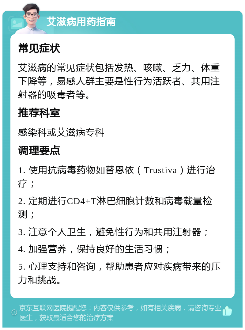 艾滋病用药指南 常见症状 艾滋病的常见症状包括发热、咳嗽、乏力、体重下降等，易感人群主要是性行为活跃者、共用注射器的吸毒者等。 推荐科室 感染科或艾滋病专科 调理要点 1. 使用抗病毒药物如替恩依（Trustiva）进行治疗； 2. 定期进行CD4+T淋巴细胞计数和病毒载量检测； 3. 注意个人卫生，避免性行为和共用注射器； 4. 加强营养，保持良好的生活习惯； 5. 心理支持和咨询，帮助患者应对疾病带来的压力和挑战。