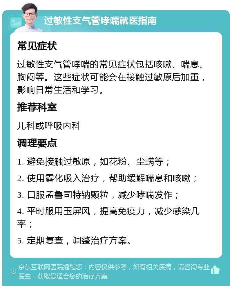 过敏性支气管哮喘就医指南 常见症状 过敏性支气管哮喘的常见症状包括咳嗽、喘息、胸闷等。这些症状可能会在接触过敏原后加重，影响日常生活和学习。 推荐科室 儿科或呼吸内科 调理要点 1. 避免接触过敏原，如花粉、尘螨等； 2. 使用雾化吸入治疗，帮助缓解喘息和咳嗽； 3. 口服孟鲁司特钠颗粒，减少哮喘发作； 4. 平时服用玉屏风，提高免疫力，减少感染几率； 5. 定期复查，调整治疗方案。