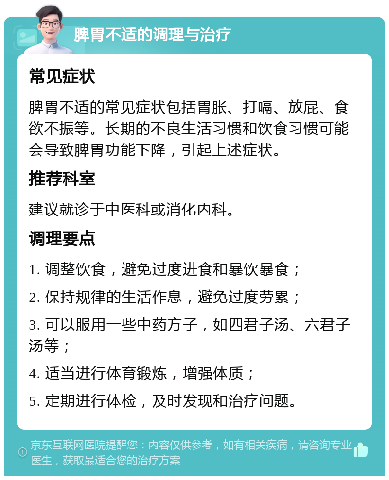 脾胃不适的调理与治疗 常见症状 脾胃不适的常见症状包括胃胀、打嗝、放屁、食欲不振等。长期的不良生活习惯和饮食习惯可能会导致脾胃功能下降，引起上述症状。 推荐科室 建议就诊于中医科或消化内科。 调理要点 1. 调整饮食，避免过度进食和暴饮暴食； 2. 保持规律的生活作息，避免过度劳累； 3. 可以服用一些中药方子，如四君子汤、六君子汤等； 4. 适当进行体育锻炼，增强体质； 5. 定期进行体检，及时发现和治疗问题。