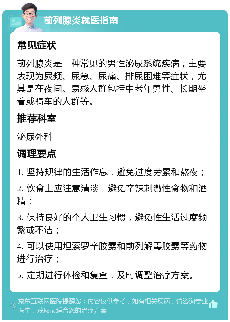 前列腺炎就医指南 常见症状 前列腺炎是一种常见的男性泌尿系统疾病，主要表现为尿频、尿急、尿痛、排尿困难等症状，尤其是在夜间。易感人群包括中老年男性、长期坐着或骑车的人群等。 推荐科室 泌尿外科 调理要点 1. 坚持规律的生活作息，避免过度劳累和熬夜； 2. 饮食上应注意清淡，避免辛辣刺激性食物和酒精； 3. 保持良好的个人卫生习惯，避免性生活过度频繁或不洁； 4. 可以使用坦索罗辛胶囊和前列解毒胶囊等药物进行治疗； 5. 定期进行体检和复查，及时调整治疗方案。