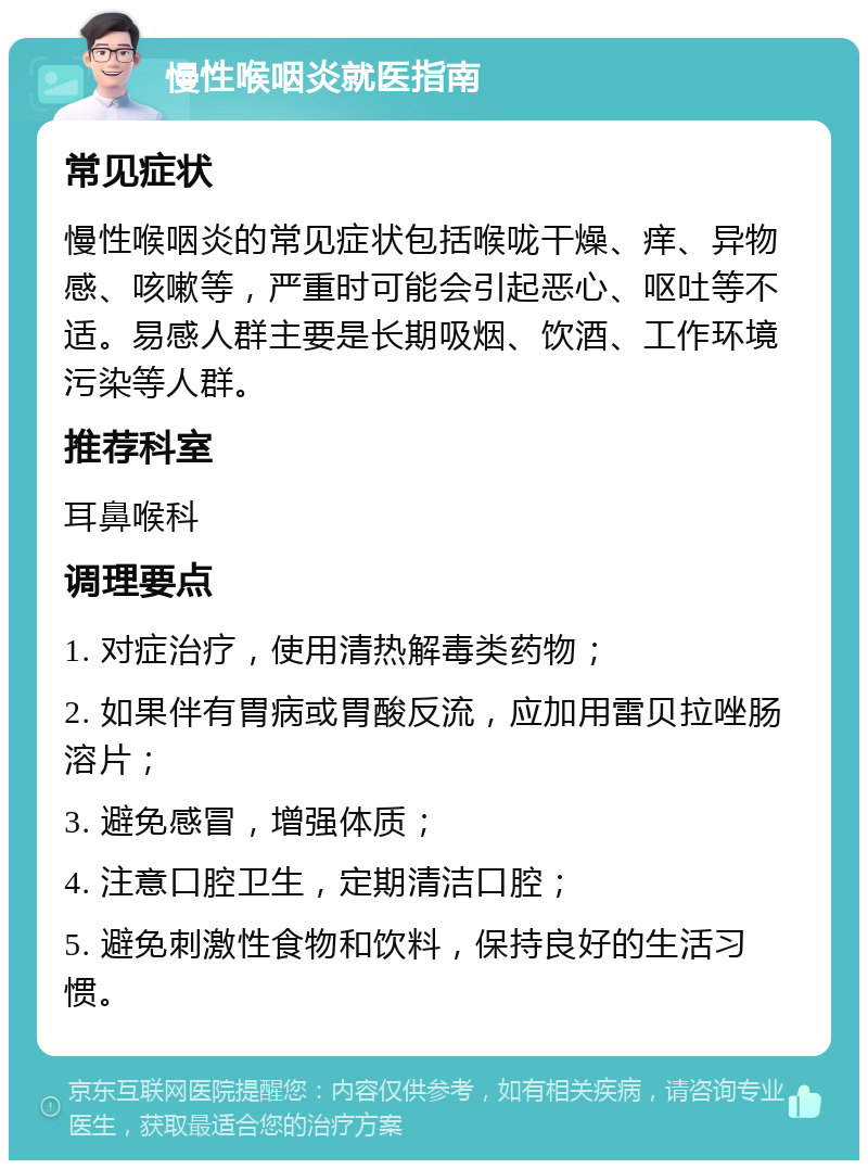 慢性喉咽炎就医指南 常见症状 慢性喉咽炎的常见症状包括喉咙干燥、痒、异物感、咳嗽等，严重时可能会引起恶心、呕吐等不适。易感人群主要是长期吸烟、饮酒、工作环境污染等人群。 推荐科室 耳鼻喉科 调理要点 1. 对症治疗，使用清热解毒类药物； 2. 如果伴有胃病或胃酸反流，应加用雷贝拉唑肠溶片； 3. 避免感冒，增强体质； 4. 注意口腔卫生，定期清洁口腔； 5. 避免刺激性食物和饮料，保持良好的生活习惯。