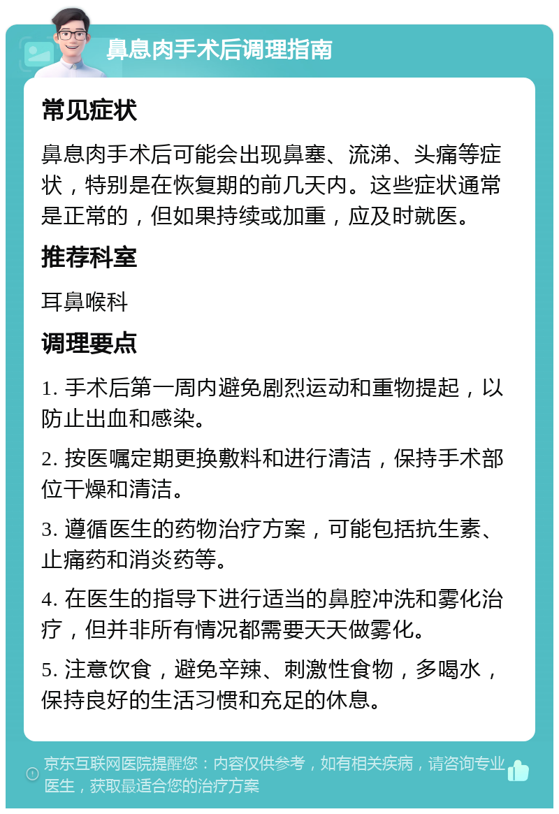 鼻息肉手术后调理指南 常见症状 鼻息肉手术后可能会出现鼻塞、流涕、头痛等症状，特别是在恢复期的前几天内。这些症状通常是正常的，但如果持续或加重，应及时就医。 推荐科室 耳鼻喉科 调理要点 1. 手术后第一周内避免剧烈运动和重物提起，以防止出血和感染。 2. 按医嘱定期更换敷料和进行清洁，保持手术部位干燥和清洁。 3. 遵循医生的药物治疗方案，可能包括抗生素、止痛药和消炎药等。 4. 在医生的指导下进行适当的鼻腔冲洗和雾化治疗，但并非所有情况都需要天天做雾化。 5. 注意饮食，避免辛辣、刺激性食物，多喝水，保持良好的生活习惯和充足的休息。