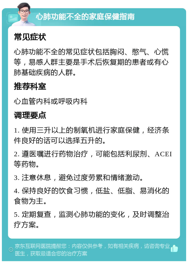 心肺功能不全的家庭保健指南 常见症状 心肺功能不全的常见症状包括胸闷、憋气、心慌等，易感人群主要是手术后恢复期的患者或有心肺基础疾病的人群。 推荐科室 心血管内科或呼吸内科 调理要点 1. 使用三升以上的制氧机进行家庭保健，经济条件良好的话可以选择五升的。 2. 遵医嘱进行药物治疗，可能包括利尿剂、ACEI等药物。 3. 注意休息，避免过度劳累和情绪激动。 4. 保持良好的饮食习惯，低盐、低脂、易消化的食物为主。 5. 定期复查，监测心肺功能的变化，及时调整治疗方案。