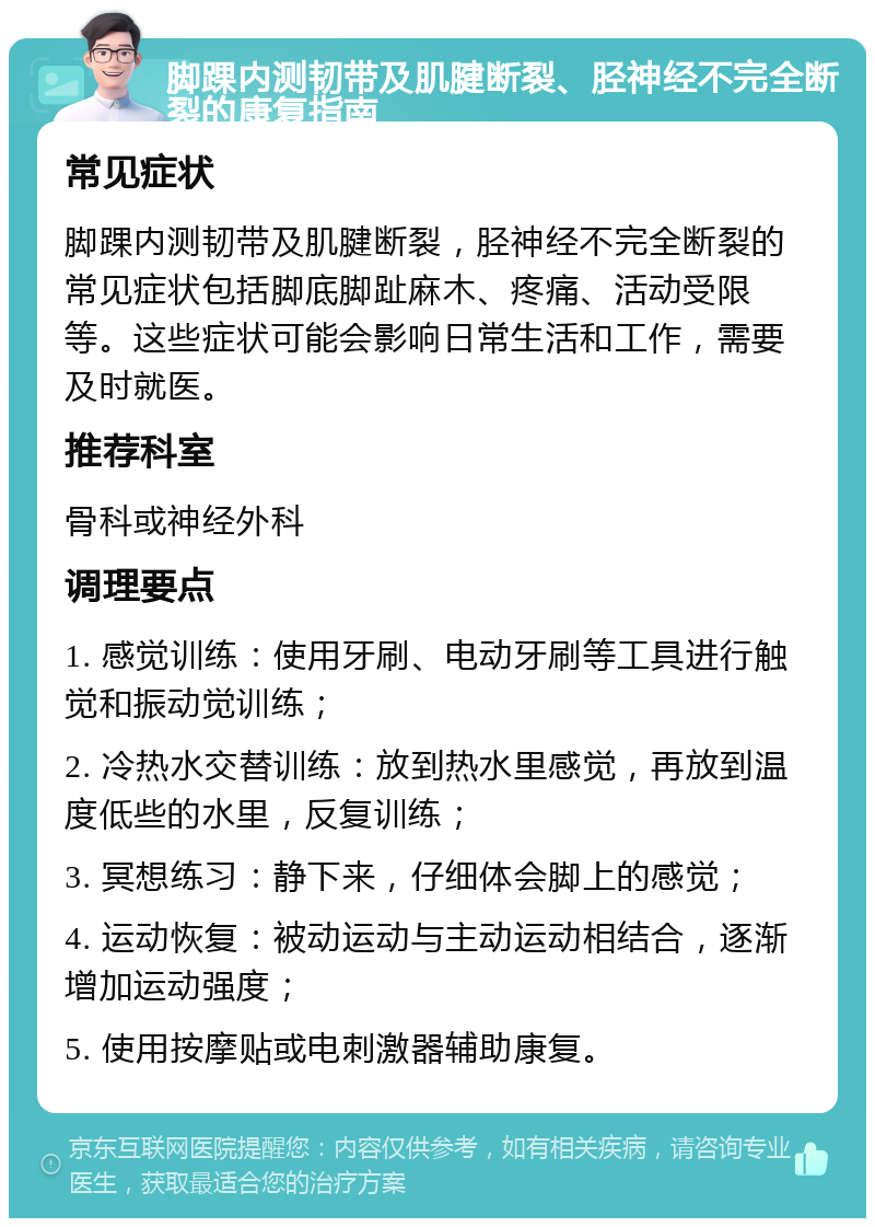 脚踝内测韧带及肌腱断裂、胫神经不完全断裂的康复指南 常见症状 脚踝内测韧带及肌腱断裂，胫神经不完全断裂的常见症状包括脚底脚趾麻木、疼痛、活动受限等。这些症状可能会影响日常生活和工作，需要及时就医。 推荐科室 骨科或神经外科 调理要点 1. 感觉训练：使用牙刷、电动牙刷等工具进行触觉和振动觉训练； 2. 冷热水交替训练：放到热水里感觉，再放到温度低些的水里，反复训练； 3. 冥想练习：静下来，仔细体会脚上的感觉； 4. 运动恢复：被动运动与主动运动相结合，逐渐增加运动强度； 5. 使用按摩贴或电刺激器辅助康复。