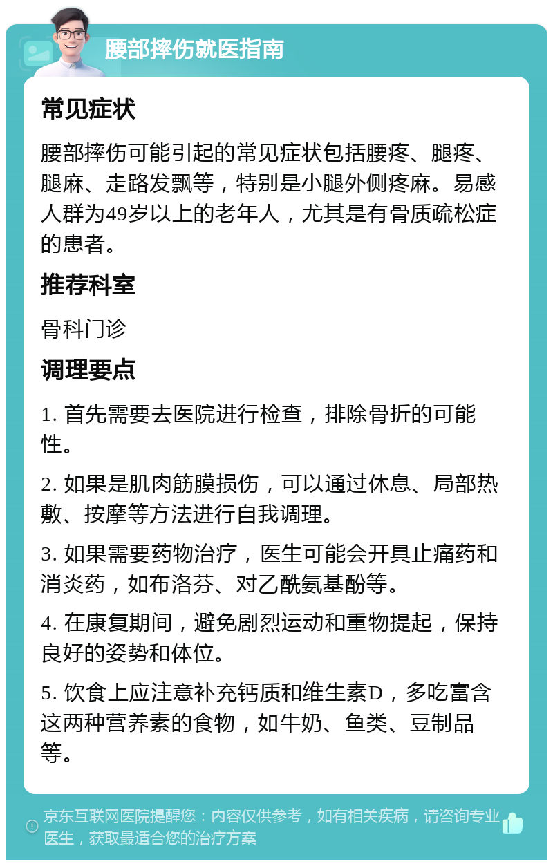 腰部摔伤就医指南 常见症状 腰部摔伤可能引起的常见症状包括腰疼、腿疼、腿麻、走路发飘等，特别是小腿外侧疼麻。易感人群为49岁以上的老年人，尤其是有骨质疏松症的患者。 推荐科室 骨科门诊 调理要点 1. 首先需要去医院进行检查，排除骨折的可能性。 2. 如果是肌肉筋膜损伤，可以通过休息、局部热敷、按摩等方法进行自我调理。 3. 如果需要药物治疗，医生可能会开具止痛药和消炎药，如布洛芬、对乙酰氨基酚等。 4. 在康复期间，避免剧烈运动和重物提起，保持良好的姿势和体位。 5. 饮食上应注意补充钙质和维生素D，多吃富含这两种营养素的食物，如牛奶、鱼类、豆制品等。