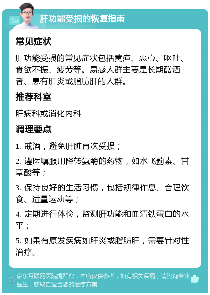 肝功能受损的恢复指南 常见症状 肝功能受损的常见症状包括黄疸、恶心、呕吐、食欲不振、疲劳等。易感人群主要是长期酗酒者、患有肝炎或脂肪肝的人群。 推荐科室 肝病科或消化内科 调理要点 1. 戒酒，避免肝脏再次受损； 2. 遵医嘱服用降转氨酶的药物，如水飞蓟素、甘草酸等； 3. 保持良好的生活习惯，包括规律作息、合理饮食、适量运动等； 4. 定期进行体检，监测肝功能和血清铁蛋白的水平； 5. 如果有原发疾病如肝炎或脂肪肝，需要针对性治疗。