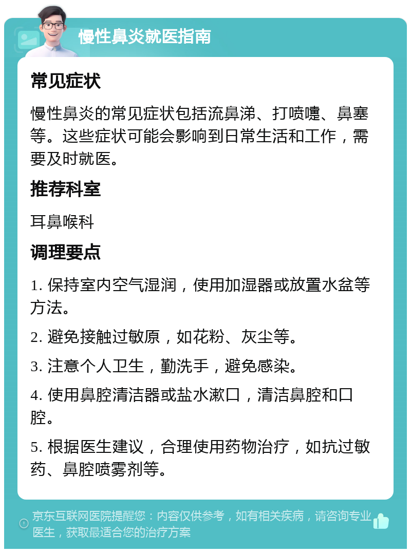 慢性鼻炎就医指南 常见症状 慢性鼻炎的常见症状包括流鼻涕、打喷嚏、鼻塞等。这些症状可能会影响到日常生活和工作，需要及时就医。 推荐科室 耳鼻喉科 调理要点 1. 保持室内空气湿润，使用加湿器或放置水盆等方法。 2. 避免接触过敏原，如花粉、灰尘等。 3. 注意个人卫生，勤洗手，避免感染。 4. 使用鼻腔清洁器或盐水漱口，清洁鼻腔和口腔。 5. 根据医生建议，合理使用药物治疗，如抗过敏药、鼻腔喷雾剂等。