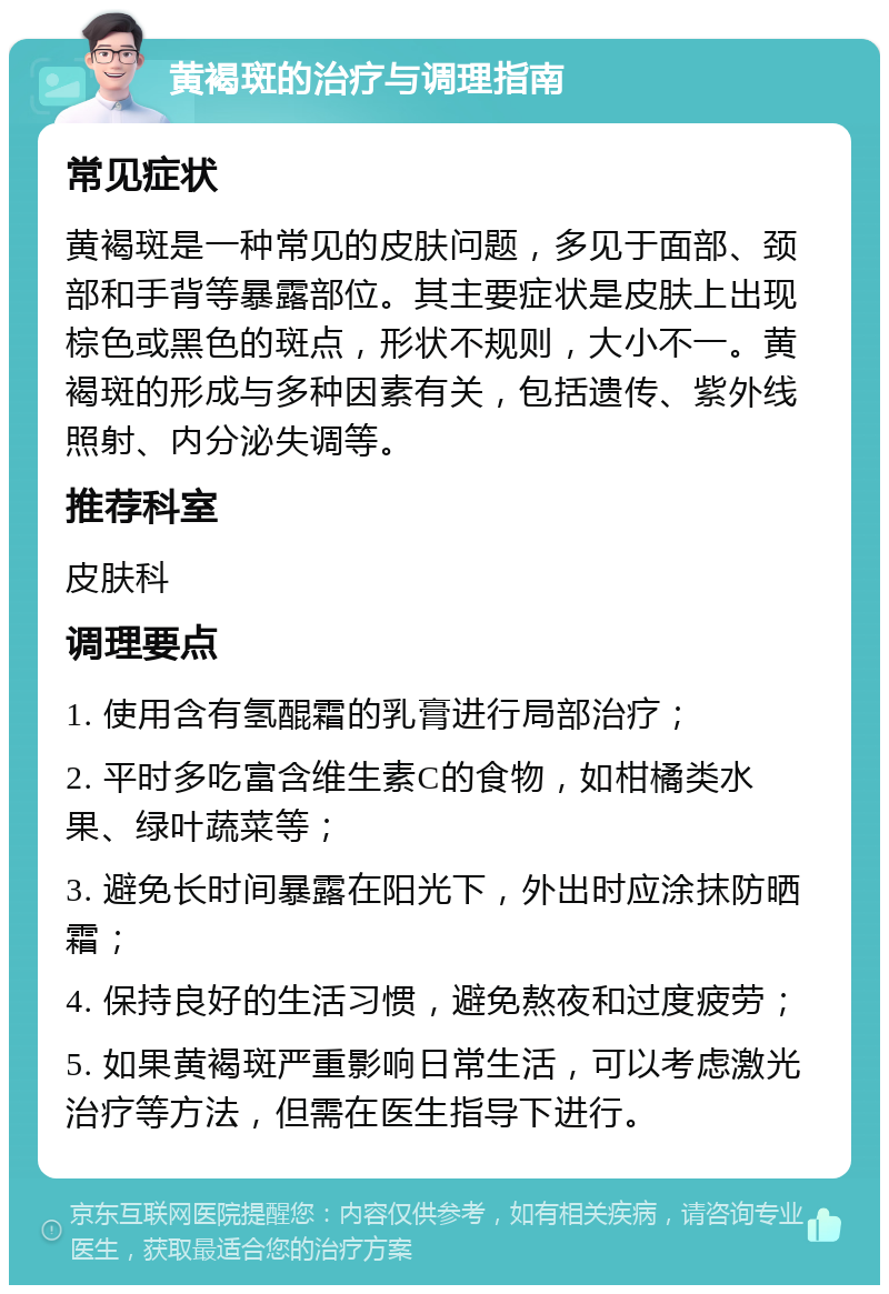 黄褐斑的治疗与调理指南 常见症状 黄褐斑是一种常见的皮肤问题，多见于面部、颈部和手背等暴露部位。其主要症状是皮肤上出现棕色或黑色的斑点，形状不规则，大小不一。黄褐斑的形成与多种因素有关，包括遗传、紫外线照射、内分泌失调等。 推荐科室 皮肤科 调理要点 1. 使用含有氢醌霜的乳膏进行局部治疗； 2. 平时多吃富含维生素C的食物，如柑橘类水果、绿叶蔬菜等； 3. 避免长时间暴露在阳光下，外出时应涂抹防晒霜； 4. 保持良好的生活习惯，避免熬夜和过度疲劳； 5. 如果黄褐斑严重影响日常生活，可以考虑激光治疗等方法，但需在医生指导下进行。