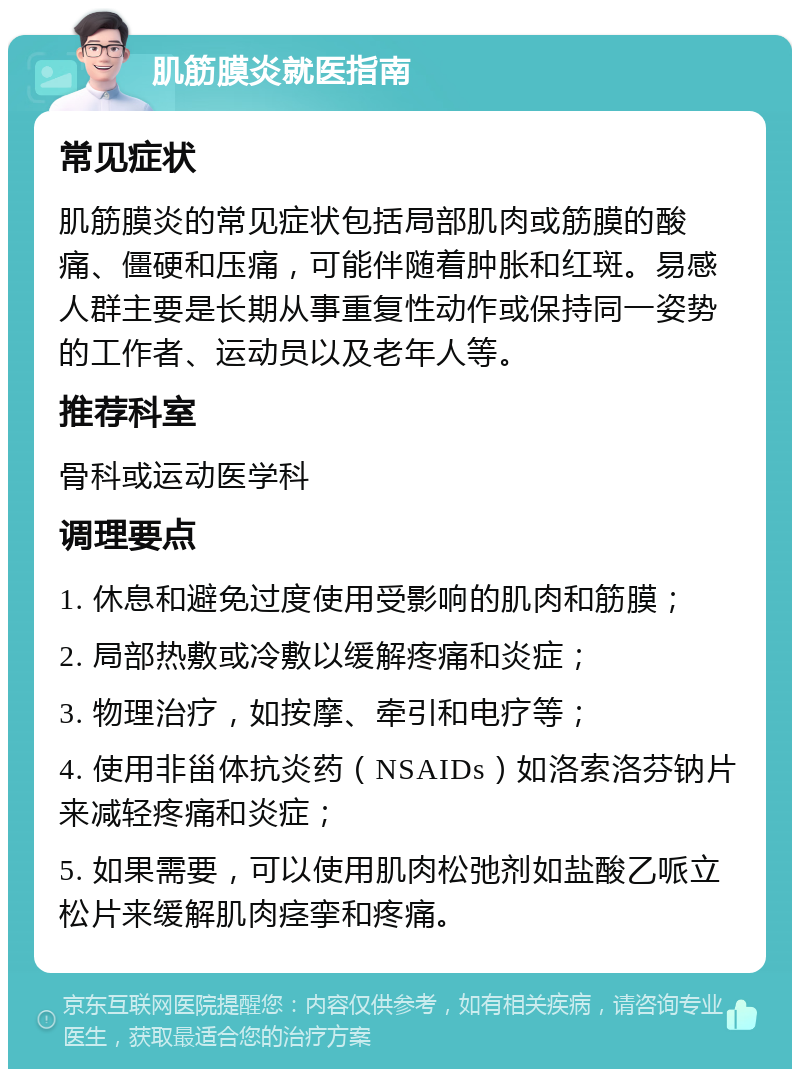 肌筋膜炎就医指南 常见症状 肌筋膜炎的常见症状包括局部肌肉或筋膜的酸痛、僵硬和压痛，可能伴随着肿胀和红斑。易感人群主要是长期从事重复性动作或保持同一姿势的工作者、运动员以及老年人等。 推荐科室 骨科或运动医学科 调理要点 1. 休息和避免过度使用受影响的肌肉和筋膜； 2. 局部热敷或冷敷以缓解疼痛和炎症； 3. 物理治疗，如按摩、牵引和电疗等； 4. 使用非甾体抗炎药（NSAIDs）如洛索洛芬钠片来减轻疼痛和炎症； 5. 如果需要，可以使用肌肉松弛剂如盐酸乙哌立松片来缓解肌肉痉挛和疼痛。