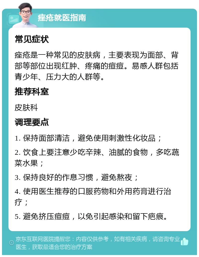 痤疮就医指南 常见症状 痤疮是一种常见的皮肤病，主要表现为面部、背部等部位出现红肿、疼痛的痘痘。易感人群包括青少年、压力大的人群等。 推荐科室 皮肤科 调理要点 1. 保持面部清洁，避免使用刺激性化妆品； 2. 饮食上要注意少吃辛辣、油腻的食物，多吃蔬菜水果； 3. 保持良好的作息习惯，避免熬夜； 4. 使用医生推荐的口服药物和外用药膏进行治疗； 5. 避免挤压痘痘，以免引起感染和留下疤痕。