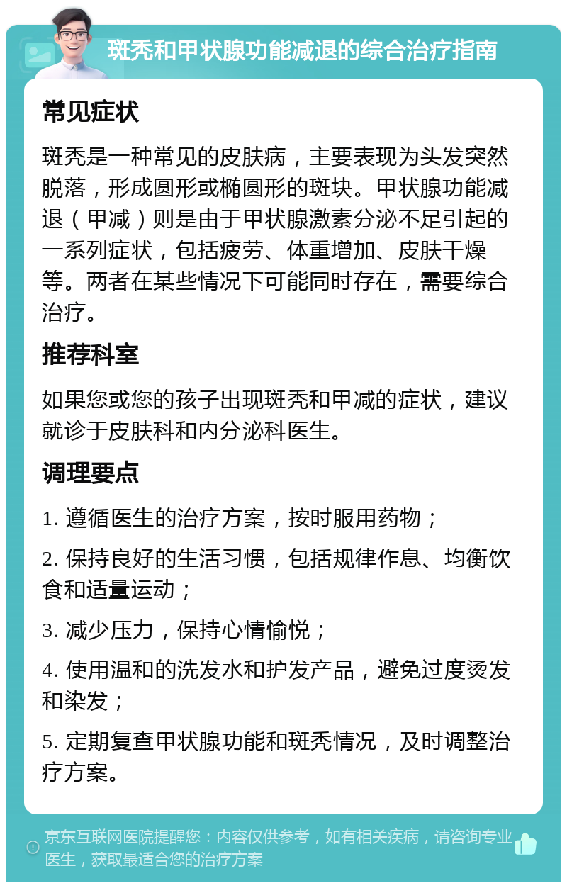 斑秃和甲状腺功能减退的综合治疗指南 常见症状 斑秃是一种常见的皮肤病，主要表现为头发突然脱落，形成圆形或椭圆形的斑块。甲状腺功能减退（甲减）则是由于甲状腺激素分泌不足引起的一系列症状，包括疲劳、体重增加、皮肤干燥等。两者在某些情况下可能同时存在，需要综合治疗。 推荐科室 如果您或您的孩子出现斑秃和甲减的症状，建议就诊于皮肤科和内分泌科医生。 调理要点 1. 遵循医生的治疗方案，按时服用药物； 2. 保持良好的生活习惯，包括规律作息、均衡饮食和适量运动； 3. 减少压力，保持心情愉悦； 4. 使用温和的洗发水和护发产品，避免过度烫发和染发； 5. 定期复查甲状腺功能和斑秃情况，及时调整治疗方案。