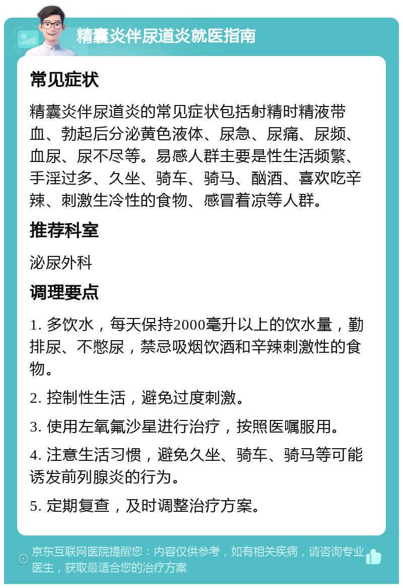 精囊炎伴尿道炎就医指南 常见症状 精囊炎伴尿道炎的常见症状包括射精时精液带血、勃起后分泌黄色液体、尿急、尿痛、尿频、血尿、尿不尽等。易感人群主要是性生活频繁、手淫过多、久坐、骑车、骑马、酗酒、喜欢吃辛辣、刺激生冷性的食物、感冒着凉等人群。 推荐科室 泌尿外科 调理要点 1. 多饮水，每天保持2000毫升以上的饮水量，勤排尿、不憋尿，禁忌吸烟饮酒和辛辣刺激性的食物。 2. 控制性生活，避免过度刺激。 3. 使用左氧氟沙星进行治疗，按照医嘱服用。 4. 注意生活习惯，避免久坐、骑车、骑马等可能诱发前列腺炎的行为。 5. 定期复查，及时调整治疗方案。