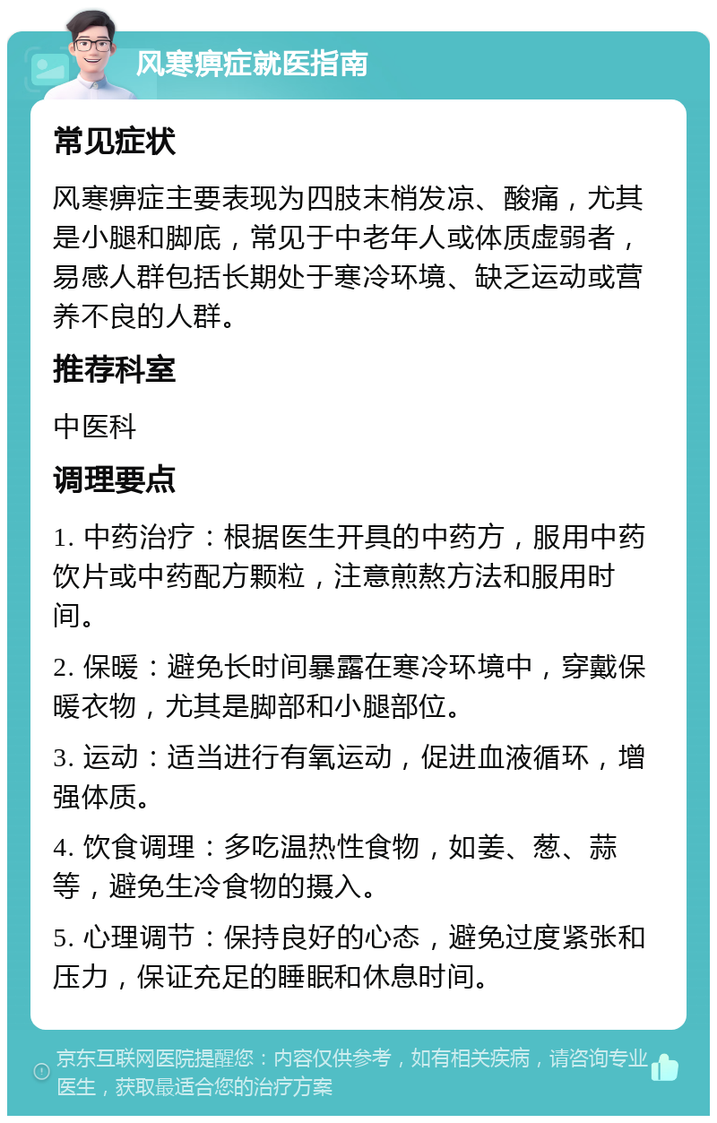 风寒痹症就医指南 常见症状 风寒痹症主要表现为四肢末梢发凉、酸痛，尤其是小腿和脚底，常见于中老年人或体质虚弱者，易感人群包括长期处于寒冷环境、缺乏运动或营养不良的人群。 推荐科室 中医科 调理要点 1. 中药治疗：根据医生开具的中药方，服用中药饮片或中药配方颗粒，注意煎熬方法和服用时间。 2. 保暖：避免长时间暴露在寒冷环境中，穿戴保暖衣物，尤其是脚部和小腿部位。 3. 运动：适当进行有氧运动，促进血液循环，增强体质。 4. 饮食调理：多吃温热性食物，如姜、葱、蒜等，避免生冷食物的摄入。 5. 心理调节：保持良好的心态，避免过度紧张和压力，保证充足的睡眠和休息时间。