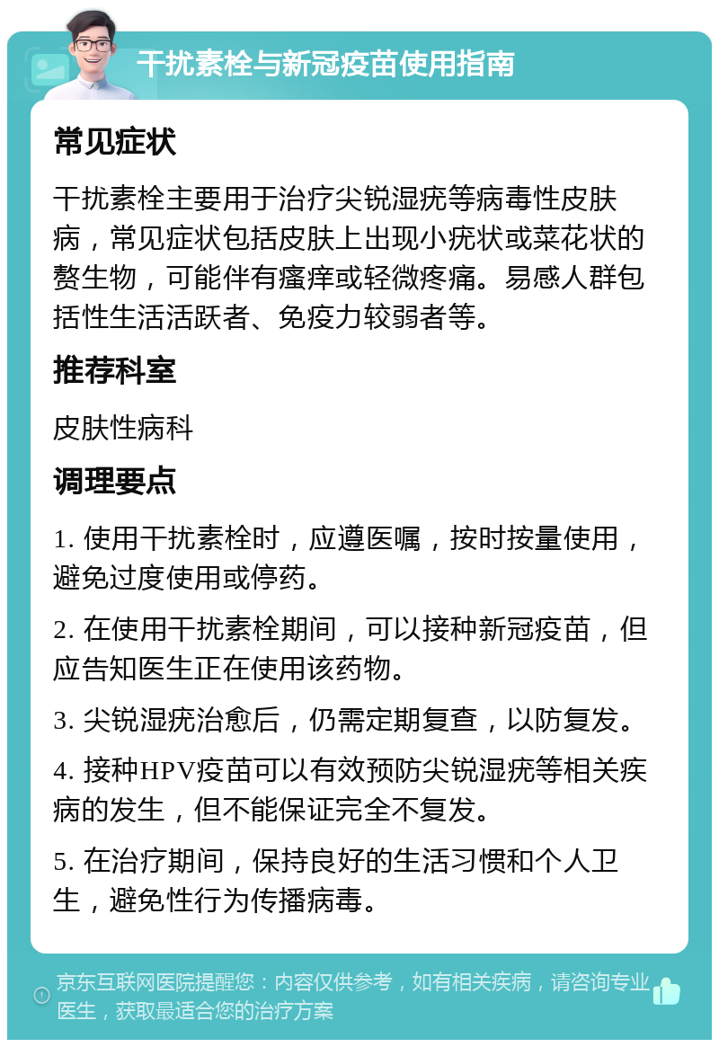 干扰素栓与新冠疫苗使用指南 常见症状 干扰素栓主要用于治疗尖锐湿疣等病毒性皮肤病，常见症状包括皮肤上出现小疣状或菜花状的赘生物，可能伴有瘙痒或轻微疼痛。易感人群包括性生活活跃者、免疫力较弱者等。 推荐科室 皮肤性病科 调理要点 1. 使用干扰素栓时，应遵医嘱，按时按量使用，避免过度使用或停药。 2. 在使用干扰素栓期间，可以接种新冠疫苗，但应告知医生正在使用该药物。 3. 尖锐湿疣治愈后，仍需定期复查，以防复发。 4. 接种HPV疫苗可以有效预防尖锐湿疣等相关疾病的发生，但不能保证完全不复发。 5. 在治疗期间，保持良好的生活习惯和个人卫生，避免性行为传播病毒。