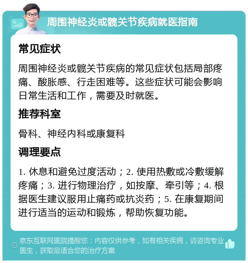 周围神经炎或髋关节疾病就医指南 常见症状 周围神经炎或髋关节疾病的常见症状包括局部疼痛、酸胀感、行走困难等。这些症状可能会影响日常生活和工作，需要及时就医。 推荐科室 骨科、神经内科或康复科 调理要点 1. 休息和避免过度活动；2. 使用热敷或冷敷缓解疼痛；3. 进行物理治疗，如按摩、牵引等；4. 根据医生建议服用止痛药或抗炎药；5. 在康复期间进行适当的运动和锻炼，帮助恢复功能。