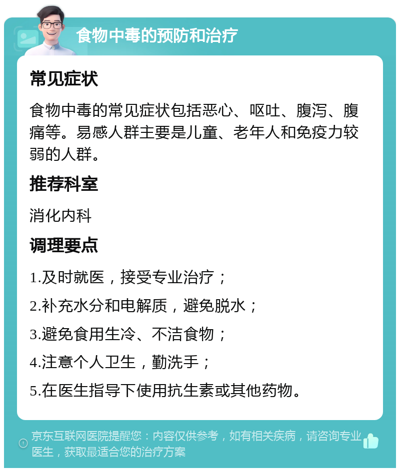 食物中毒的预防和治疗 常见症状 食物中毒的常见症状包括恶心、呕吐、腹泻、腹痛等。易感人群主要是儿童、老年人和免疫力较弱的人群。 推荐科室 消化内科 调理要点 1.及时就医，接受专业治疗； 2.补充水分和电解质，避免脱水； 3.避免食用生冷、不洁食物； 4.注意个人卫生，勤洗手； 5.在医生指导下使用抗生素或其他药物。