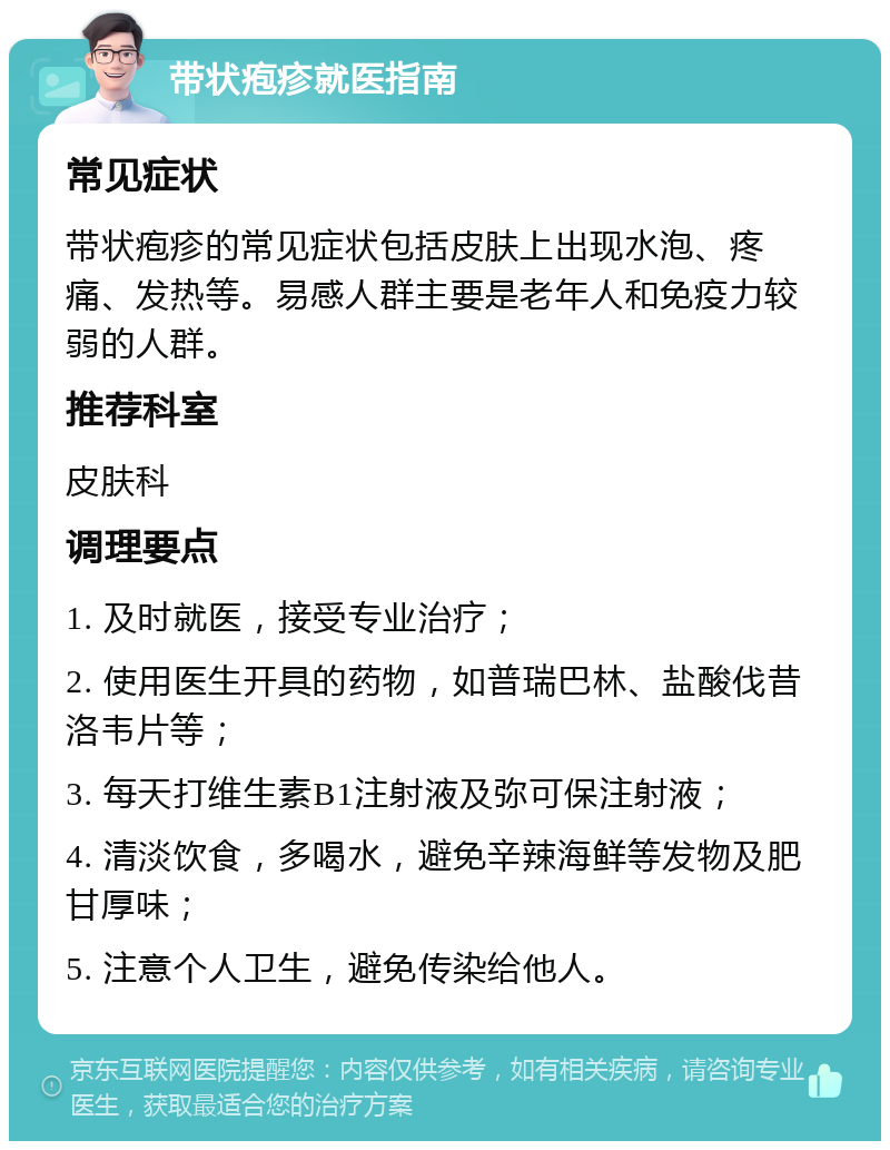 带状疱疹就医指南 常见症状 带状疱疹的常见症状包括皮肤上出现水泡、疼痛、发热等。易感人群主要是老年人和免疫力较弱的人群。 推荐科室 皮肤科 调理要点 1. 及时就医，接受专业治疗； 2. 使用医生开具的药物，如普瑞巴林、盐酸伐昔洛韦片等； 3. 每天打维生素B1注射液及弥可保注射液； 4. 清淡饮食，多喝水，避免辛辣海鲜等发物及肥甘厚味； 5. 注意个人卫生，避免传染给他人。