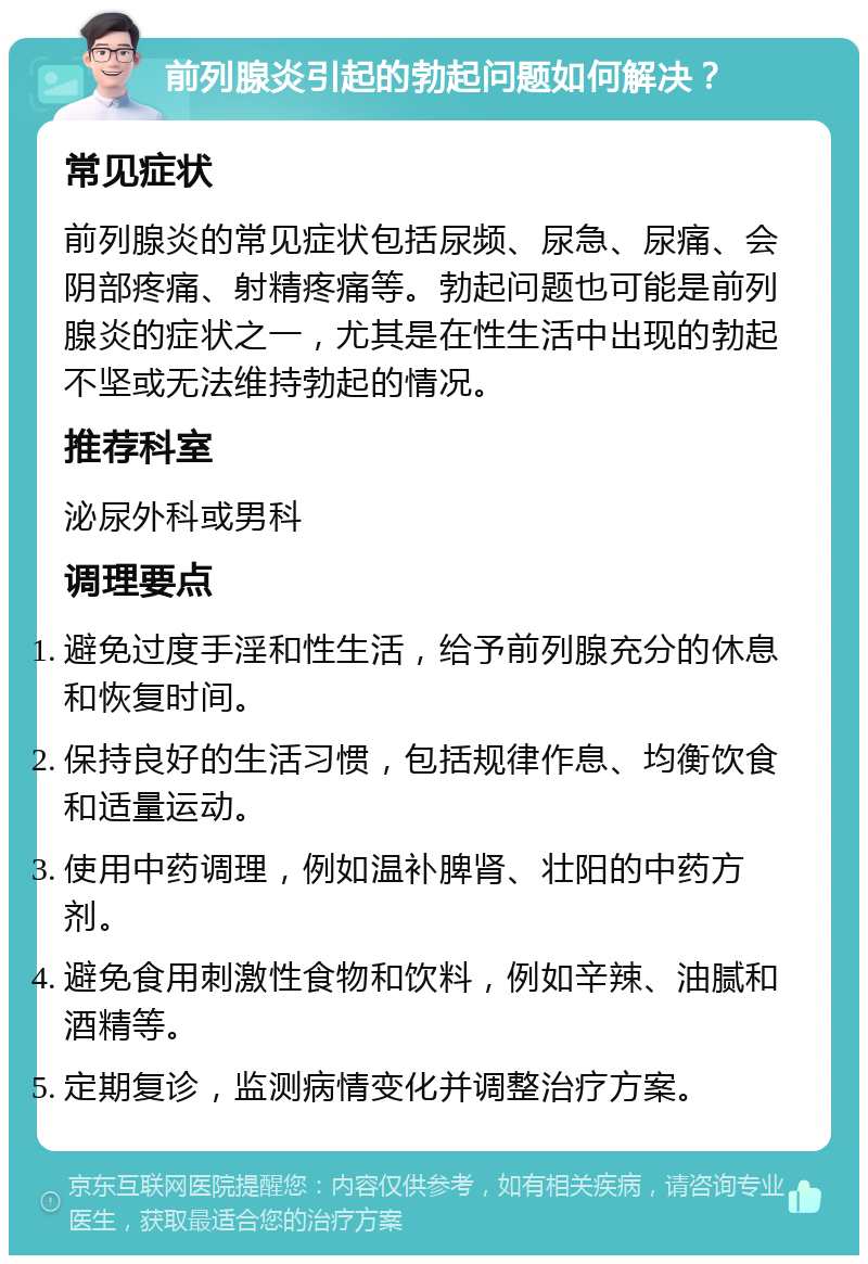 前列腺炎引起的勃起问题如何解决？ 常见症状 前列腺炎的常见症状包括尿频、尿急、尿痛、会阴部疼痛、射精疼痛等。勃起问题也可能是前列腺炎的症状之一，尤其是在性生活中出现的勃起不坚或无法维持勃起的情况。 推荐科室 泌尿外科或男科 调理要点 避免过度手淫和性生活，给予前列腺充分的休息和恢复时间。 保持良好的生活习惯，包括规律作息、均衡饮食和适量运动。 使用中药调理，例如温补脾肾、壮阳的中药方剂。 避免食用刺激性食物和饮料，例如辛辣、油腻和酒精等。 定期复诊，监测病情变化并调整治疗方案。