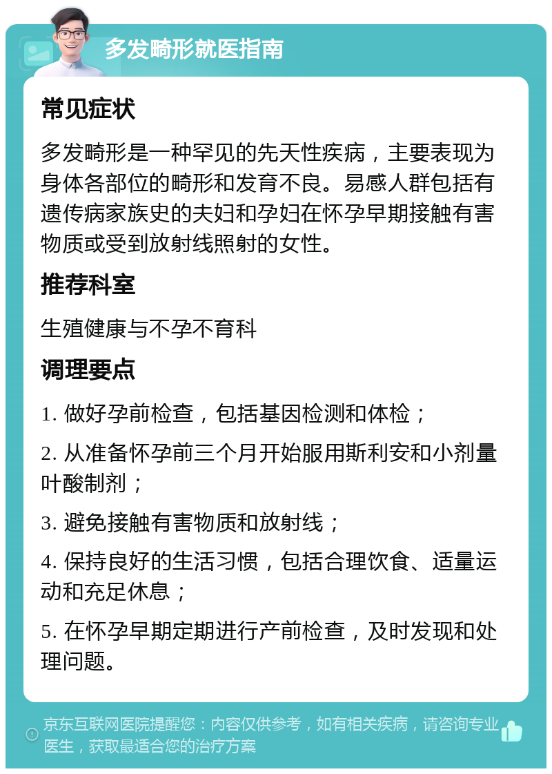 多发畸形就医指南 常见症状 多发畸形是一种罕见的先天性疾病，主要表现为身体各部位的畸形和发育不良。易感人群包括有遗传病家族史的夫妇和孕妇在怀孕早期接触有害物质或受到放射线照射的女性。 推荐科室 生殖健康与不孕不育科 调理要点 1. 做好孕前检查，包括基因检测和体检； 2. 从准备怀孕前三个月开始服用斯利安和小剂量叶酸制剂； 3. 避免接触有害物质和放射线； 4. 保持良好的生活习惯，包括合理饮食、适量运动和充足休息； 5. 在怀孕早期定期进行产前检查，及时发现和处理问题。