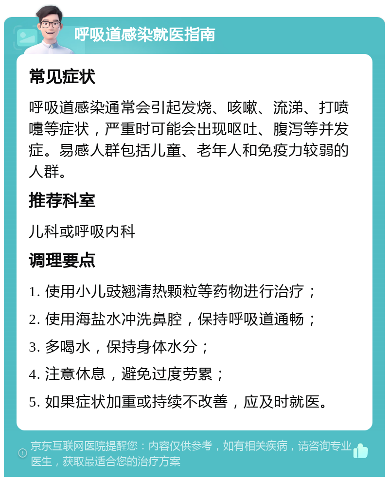 呼吸道感染就医指南 常见症状 呼吸道感染通常会引起发烧、咳嗽、流涕、打喷嚏等症状，严重时可能会出现呕吐、腹泻等并发症。易感人群包括儿童、老年人和免疫力较弱的人群。 推荐科室 儿科或呼吸内科 调理要点 1. 使用小儿豉翘清热颗粒等药物进行治疗； 2. 使用海盐水冲洗鼻腔，保持呼吸道通畅； 3. 多喝水，保持身体水分； 4. 注意休息，避免过度劳累； 5. 如果症状加重或持续不改善，应及时就医。