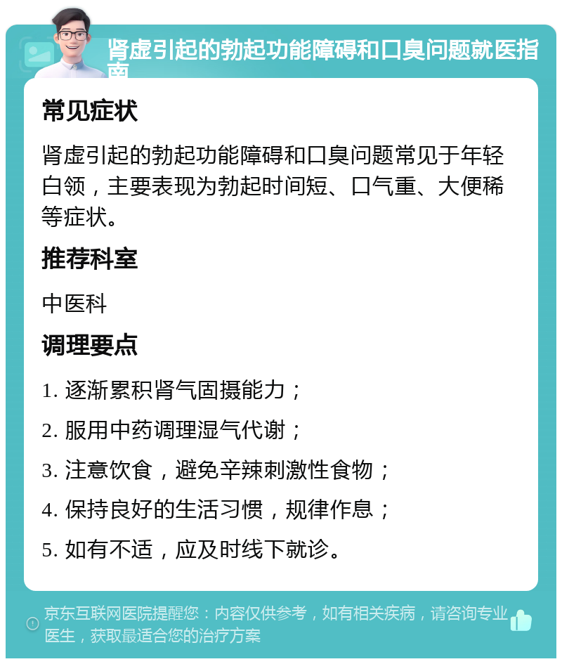 肾虚引起的勃起功能障碍和口臭问题就医指南 常见症状 肾虚引起的勃起功能障碍和口臭问题常见于年轻白领，主要表现为勃起时间短、口气重、大便稀等症状。 推荐科室 中医科 调理要点 1. 逐渐累积肾气固摄能力； 2. 服用中药调理湿气代谢； 3. 注意饮食，避免辛辣刺激性食物； 4. 保持良好的生活习惯，规律作息； 5. 如有不适，应及时线下就诊。