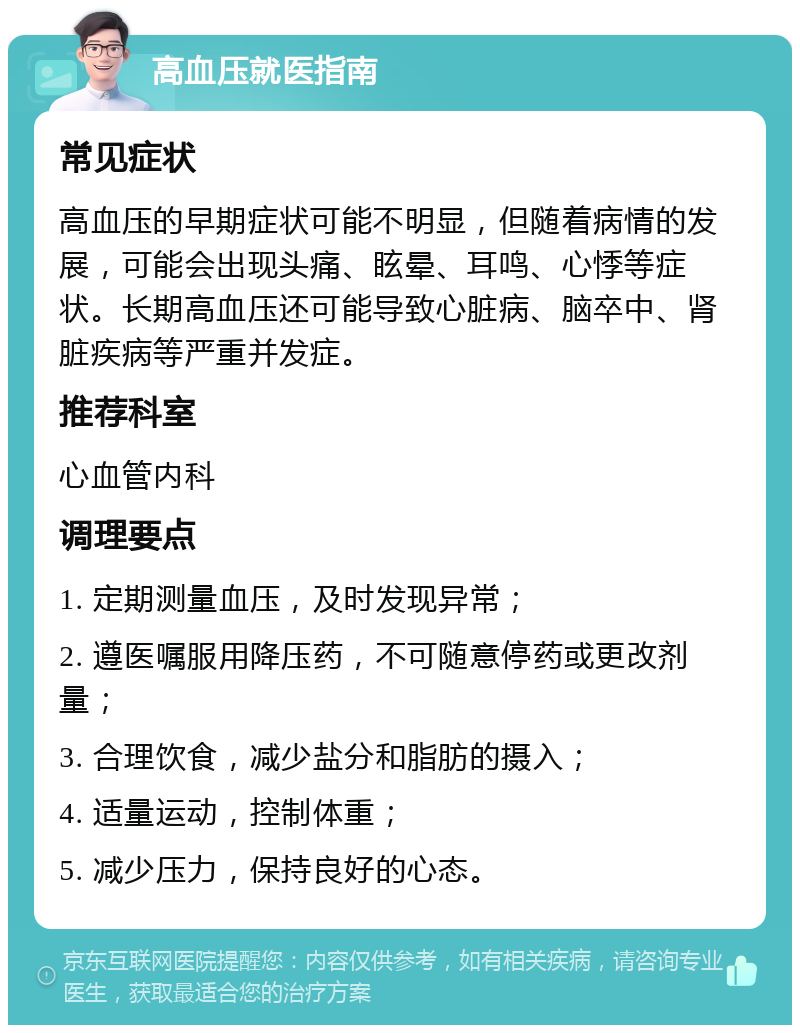 高血压就医指南 常见症状 高血压的早期症状可能不明显，但随着病情的发展，可能会出现头痛、眩晕、耳鸣、心悸等症状。长期高血压还可能导致心脏病、脑卒中、肾脏疾病等严重并发症。 推荐科室 心血管内科 调理要点 1. 定期测量血压，及时发现异常； 2. 遵医嘱服用降压药，不可随意停药或更改剂量； 3. 合理饮食，减少盐分和脂肪的摄入； 4. 适量运动，控制体重； 5. 减少压力，保持良好的心态。