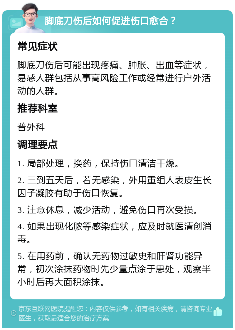 脚底刀伤后如何促进伤口愈合？ 常见症状 脚底刀伤后可能出现疼痛、肿胀、出血等症状，易感人群包括从事高风险工作或经常进行户外活动的人群。 推荐科室 普外科 调理要点 1. 局部处理，换药，保持伤口清洁干燥。 2. 三到五天后，若无感染，外用重组人表皮生长因子凝胶有助于伤口恢复。 3. 注意休息，减少活动，避免伤口再次受损。 4. 如果出现化脓等感染症状，应及时就医清创消毒。 5. 在用药前，确认无药物过敏史和肝肾功能异常，初次涂抹药物时先少量点涂于患处，观察半小时后再大面积涂抹。