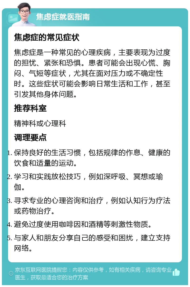 焦虑症就医指南 焦虑症的常见症状 焦虑症是一种常见的心理疾病，主要表现为过度的担忧、紧张和恐惧。患者可能会出现心慌、胸闷、气短等症状，尤其在面对压力或不确定性时。这些症状可能会影响日常生活和工作，甚至引发其他身体问题。 推荐科室 精神科或心理科 调理要点 保持良好的生活习惯，包括规律的作息、健康的饮食和适量的运动。 学习和实践放松技巧，例如深呼吸、冥想或瑜伽。 寻求专业的心理咨询和治疗，例如认知行为疗法或药物治疗。 避免过度使用咖啡因和酒精等刺激性物质。 与家人和朋友分享自己的感受和困扰，建立支持网络。