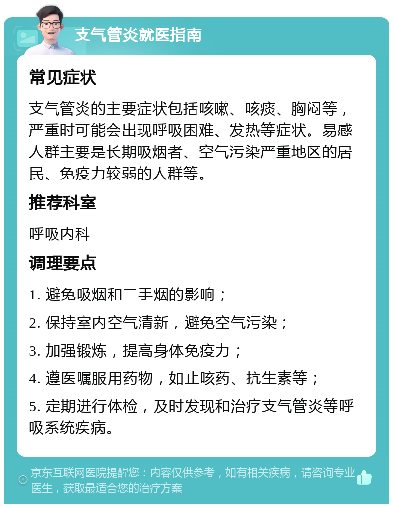 支气管炎就医指南 常见症状 支气管炎的主要症状包括咳嗽、咳痰、胸闷等，严重时可能会出现呼吸困难、发热等症状。易感人群主要是长期吸烟者、空气污染严重地区的居民、免疫力较弱的人群等。 推荐科室 呼吸内科 调理要点 1. 避免吸烟和二手烟的影响； 2. 保持室内空气清新，避免空气污染； 3. 加强锻炼，提高身体免疫力； 4. 遵医嘱服用药物，如止咳药、抗生素等； 5. 定期进行体检，及时发现和治疗支气管炎等呼吸系统疾病。