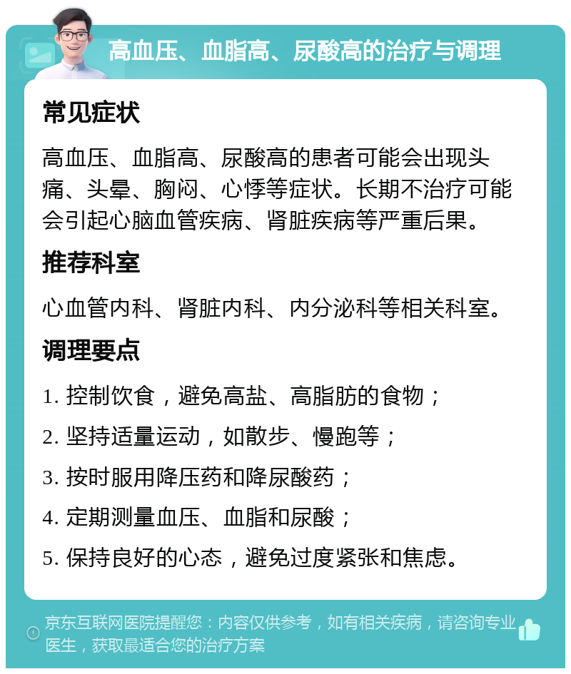 高血压、血脂高、尿酸高的治疗与调理 常见症状 高血压、血脂高、尿酸高的患者可能会出现头痛、头晕、胸闷、心悸等症状。长期不治疗可能会引起心脑血管疾病、肾脏疾病等严重后果。 推荐科室 心血管内科、肾脏内科、内分泌科等相关科室。 调理要点 1. 控制饮食，避免高盐、高脂肪的食物； 2. 坚持适量运动，如散步、慢跑等； 3. 按时服用降压药和降尿酸药； 4. 定期测量血压、血脂和尿酸； 5. 保持良好的心态，避免过度紧张和焦虑。