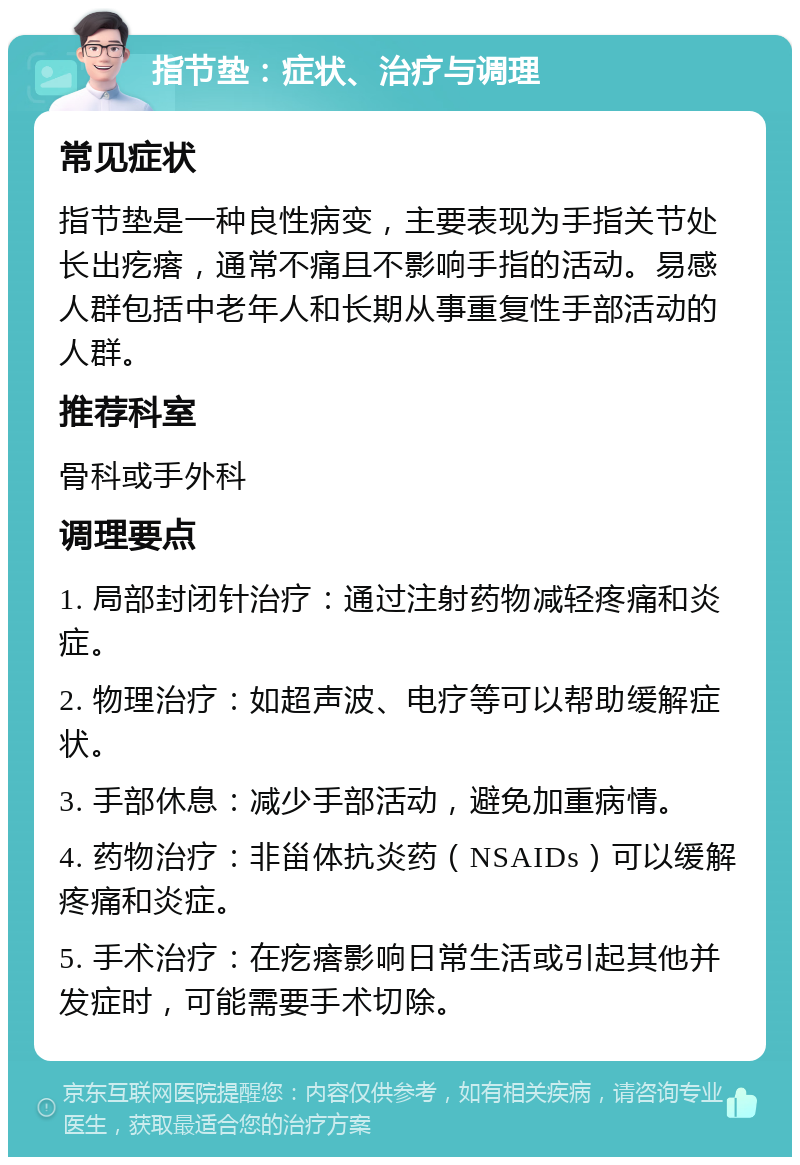 指节垫：症状、治疗与调理 常见症状 指节垫是一种良性病变，主要表现为手指关节处长出疙瘩，通常不痛且不影响手指的活动。易感人群包括中老年人和长期从事重复性手部活动的人群。 推荐科室 骨科或手外科 调理要点 1. 局部封闭针治疗：通过注射药物减轻疼痛和炎症。 2. 物理治疗：如超声波、电疗等可以帮助缓解症状。 3. 手部休息：减少手部活动，避免加重病情。 4. 药物治疗：非甾体抗炎药（NSAIDs）可以缓解疼痛和炎症。 5. 手术治疗：在疙瘩影响日常生活或引起其他并发症时，可能需要手术切除。